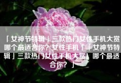 「女神节特辑」三款热门女性手机大赏！哪个最适合你？女性手机「「女神节特辑」三款热门女性手机大赏！哪个最适合你？」
