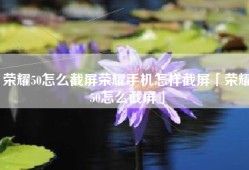 荣耀50怎么截屏荣耀手机怎样截屏「荣耀50怎么截屏」