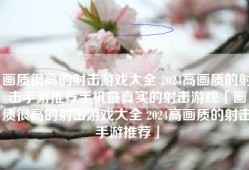 画质很高的射击游戏大全 2024高画质的射击手游推荐手机最真实的射击游戏「画质很高的射击游戏大全 2024高画质的射击手游推荐」