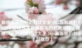 画质很高的射击游戏大全 2024高画质的射击手游推荐手机最真实的射击游戏「画质很高的射击游戏大全 2024高画质的射击手游推荐」