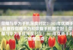 荣耀与华为手机深度对比：2024年优质手机推荐指南华为和荣耀手机哪个好「荣耀与华为手机深度对比：2024年优质手机推荐指南」