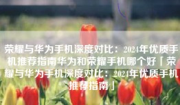 荣耀与华为手机深度对比：2024年优质手机推荐指南华为和荣耀手机哪个好「荣耀与华为手机深度对比：2024年优质手机推荐指南」