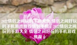 2022情侣之间玩的手游大全 情侣之间好玩的手机游戏推荐情侣手机「2022情侣之间玩的手游大全 情侣之间好玩的手机游戏推荐」