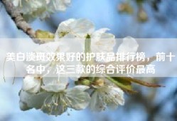 美白淡斑效果好的护肤品排行榜，前十名中，这三款的综合评价最高