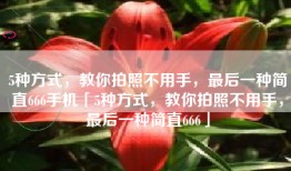 5种方式，教你拍照不用手，最后一种简直666手机「5种方式，教你拍照不用手，最后一种简直666」