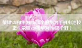 荣耀V20和华为P40哪个好华为手机电池校正「荣耀V20和华为P40哪个好」