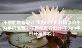 不看配置看设计 华为P8手机开箱体验华为手机配置「不看配置看设计 华为P8手机开箱体验」
