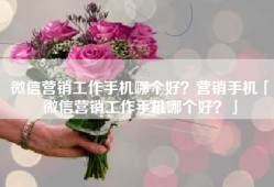 微信营销工作手机哪个好？营销手机「微信营销工作手机哪个好？」
