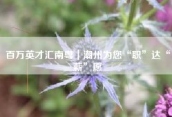 百万英才汇南粤｜潮州为您“职”达“薪”愿