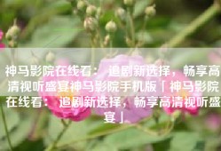 神马影院在线看： 追剧新选择，畅享高清视听盛宴神马影院手机版「神马影院在线看： 追剧新选择，畅享高清视听盛宴」