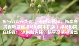 神马影院在线看： 追剧新选择，畅享高清视听盛宴神马影院手机版「神马影院在线看： 追剧新选择，畅享高清视听盛宴」