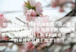 加电小百科｜和手机换电池一样，蔚来换电将被「淘汰」？智能手机可以换电池吗「加电小百科｜和手机换电池一样，蔚来换电将被「淘汰」？」