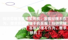 投诉荣耀手机频繁死机，客服经理不作为，要求换机荣耀手机客服「投诉荣耀手机频繁死机，客服经理不作为，要求换机」