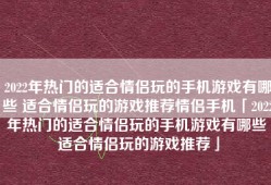 2022年热门的适合情侣玩的手机游戏有哪些 适合情侣玩的游戏推荐情侣手机「2022年热门的适合情侣玩的手机游戏有哪些 适合情侣玩的游戏推荐」