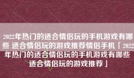 2022年热门的适合情侣玩的手机游戏有哪些 适合情侣玩的游戏推荐情侣手机「2022年热门的适合情侣玩的手机游戏有哪些 适合情侣玩的游戏推荐」