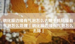 钢化膜边缘有气泡怎么去除手机贴膜有气泡怎么处理「钢化膜边缘有气泡怎么去除」