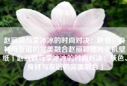 赵丽颖与李冰冰的时尚对决：肤色、身材与友谊的完美融合赵丽颖图片手机壁纸「赵丽颖与李冰冰的时尚对决：肤色、身材与友谊的完美融合」