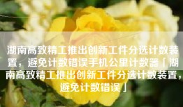 湖南高致精工推出创新工件分选计数装置，避免计数错误手机公里计数器「湖南高致精工推出创新工件分选计数装置，避免计数错误」