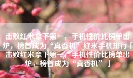 击败红米拿下第一，手机性价比榜单出炉，榜首成为“真香机”红米手机排行「击败红米拿下第一，手机性价比榜单出炉，榜首成为“真香机”」