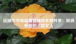 运城市市场监督管理局多措并举：做消费者的“娘家人