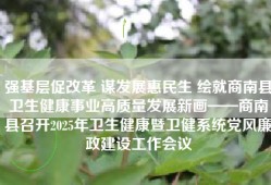 强基层促改革 谋发展惠民生 绘就商南县卫生健康事业高质量发展新画——商南县召开2025年卫生健康暨卫健系统党风廉政建设工作会议