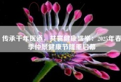 传承千年医道，共襄健康盛举：2025年春季仲景健康节隆重启幕