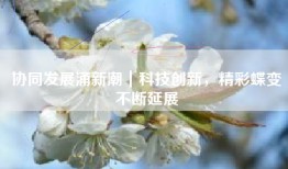 协同发展涌新潮｜科技创新，精彩蝶变不断延展