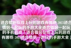 适合情侣在线上玩的游戏有哪些 2023适合情侣一起玩的手游大全适合情侣一起玩的手机游戏「适合情侣在线上玩的游戏有哪些 2023适合情侣一起玩的手游大全」