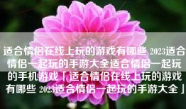 适合情侣在线上玩的游戏有哪些 2023适合情侣一起玩的手游大全适合情侣一起玩的手机游戏「适合情侣在线上玩的游戏有哪些 2023适合情侣一起玩的手游大全」