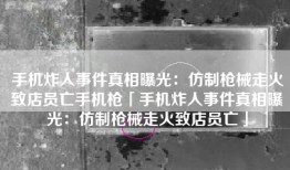 手机炸人事件真相曝光：仿制枪械走火致店员亡手机枪「手机炸人事件真相曝光：仿制枪械走火致店员亡」