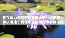 我在华为售后更换手机电池的经历华为手机电池「我在华为售后更换手机电池的经历」