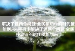 解决了这两个问题 全民移动VR的时代便能到来vr手机「解决了这两个问题 全民移动VR的时代便能到来」