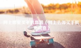 网上哪里买手机靠谱（网上去哪买手机更可靠）