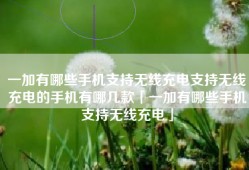 一加有哪些手机支持无线充电支持无线充电的手机有哪几款「一加有哪些手机支持无线充电」