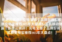 拒绝云测评！充电宝哪个品牌好用？优质充电宝推荐2025年大盘点！手机移动电源「拒绝云测评！充电宝哪个品牌好用？优质充电宝推荐2025年大盘点！」