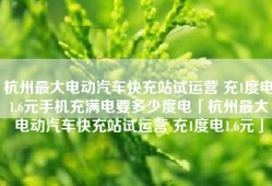 杭州最大电动汽车快充站试运营 充1度电1.6元手机充满电要多少度电「杭州最大电动汽车快充站试运营 充1度电1.6元」