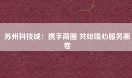 苏州科技城：携手商圈 共绘暖心服务画卷