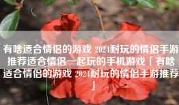 有啥适合情侣的游戏 2024耐玩的情侣手游推荐适合情侣一起玩的手机游戏「有啥适合情侣的游戏 2024耐玩的情侣手游推荐」