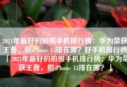 2021年最好的拍照手机排行榜：华为荣获王者，但iPhone 13排在哪？好手机排行榜「2021年最好的拍照手机排行榜：华为荣获王者，但iPhone 13排在哪？」