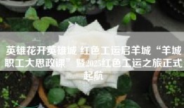 英雄花开英雄城 红色工运启羊城“羊城职工大思政课”暨2025红色工运之旅正式起航