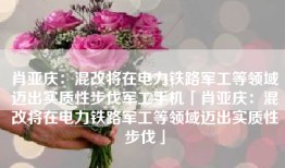 肖亚庆：混改将在电力铁路军工等领域迈出实质性步伐军工手机「肖亚庆：混改将在电力铁路军工等领域迈出实质性步伐」