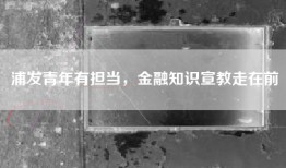 浦发青年有担当，金融知识宣教走在前