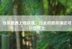 当非遗遇上思政课，行走的思政课还可以这样上