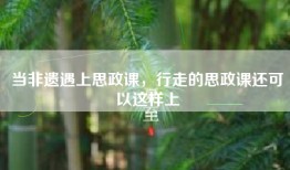 当非遗遇上思政课，行走的思政课还可以这样上