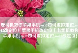 老司机教你苹果手机ios12如何虚拟定位,ios12改定位！苹果手机改定位「老司机教你苹果手机ios12如何虚拟定位,ios12改定位！」