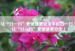 让“扫一扫”更便捷更安全手机扫一扫「让“扫一扫”更便捷更安全」