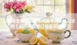 云空间套餐订阅常见问题华为手机云空间「云空间套餐订阅常见问题」