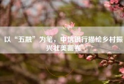 以“五融”为笔，中信银行描绘乡村振兴壮美画卷