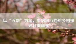 以“五融”为笔，中信银行描绘乡村振兴壮美画卷