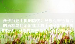 孩子沉迷手机的隐忧：马斯克警告背后的真相与启示沉迷手机「孩子沉迷手机的隐忧：马斯克警告背后的真相与启示」